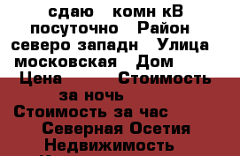 сдаю 1 комн кВ посуточно › Район ­ северо западн › Улица ­ московская › Дом ­ 25 › Цена ­ 700 › Стоимость за ночь ­ 700 › Стоимость за час ­ 200 - Северная Осетия Недвижимость » Квартиры аренда посуточно   . Северная Осетия